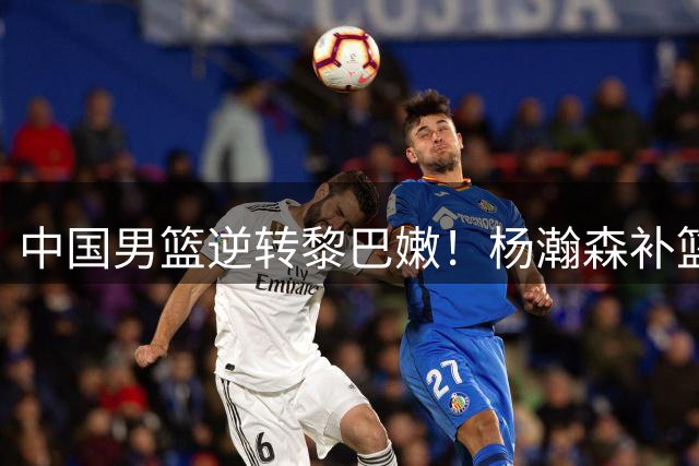 中国男篮逆转黎巴嫩！杨瀚森补篮定胜负，三大利好振奋球迷
