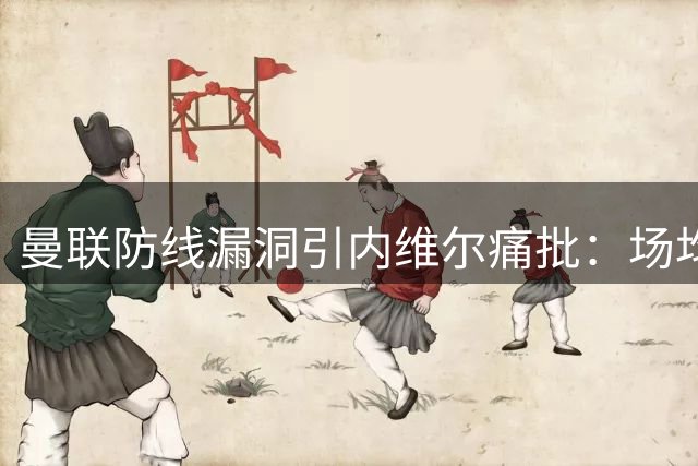 曼联防线漏洞引内维尔痛批：场均失球或成赛季噩梦